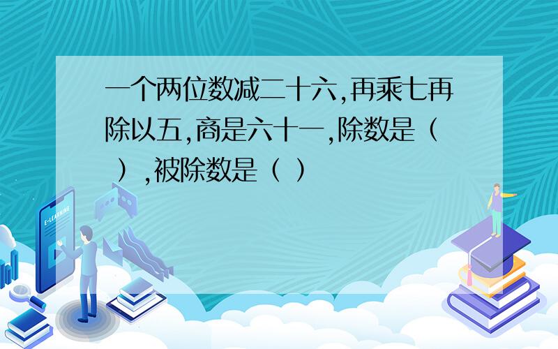 一个两位数减二十六,再乘七再除以五,商是六十一,除数是（ ）,被除数是（ ）