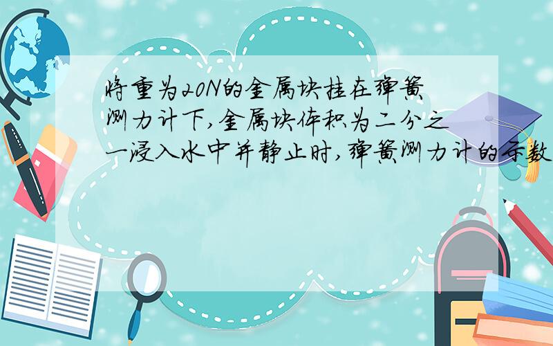 将重为20N的金属块挂在弹簧测力计下,金属块体积为二分之一浸入水中并静止时,弹簧测力计的示数为16N当金属块全部浸入水中并与杯底接触时,撤去弹簧测力计,则杯底对该金属块的支持力是