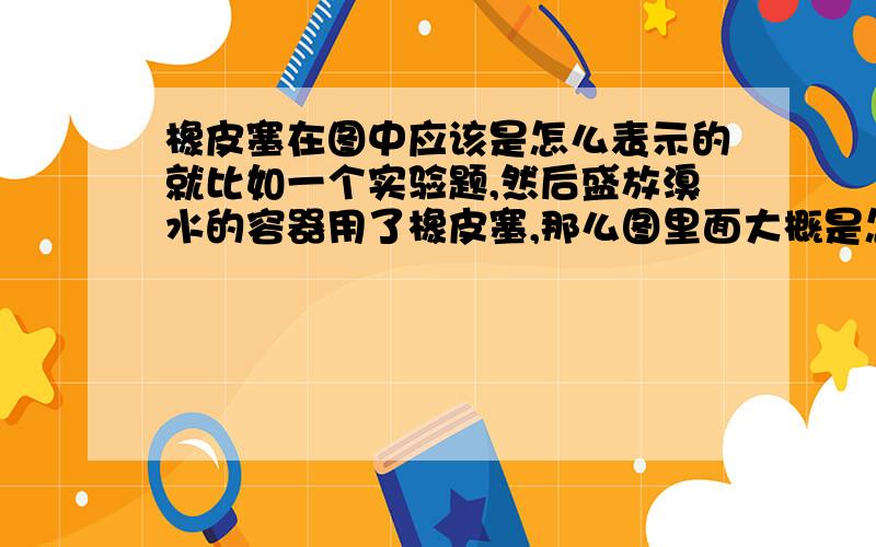 橡皮塞在图中应该是怎么表示的就比如一个实验题,然后盛放溴水的容器用了橡皮塞,那么图里面大概是怎么样子的?