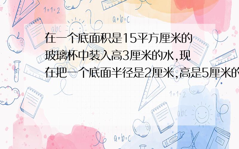 在一个底面积是15平方厘米的玻璃杯中装入高3厘米的水,现在把一个底面半径是2厘米,高是5厘米的圆柱形铁块垂直放入玻璃杯中,问水面升高了多少厘米?（π取3计算）最快的速度,请附上算式和