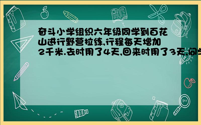 奋斗小学组织六年级同学到百花山进行野营拉练,行程每天增加2千米.去时用了4天,回来时用了3天,问学校距离百花山多少千米?