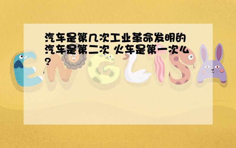 汽车是第几次工业革命发明的 汽车是第二次 火车是第一次么?