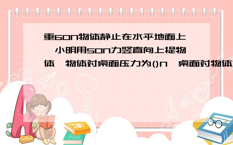 重60N物体静止在水平地面上,小明用50N力竖直向上提物体,物体对桌面压力为()N,桌面对物体支持力为（）N?