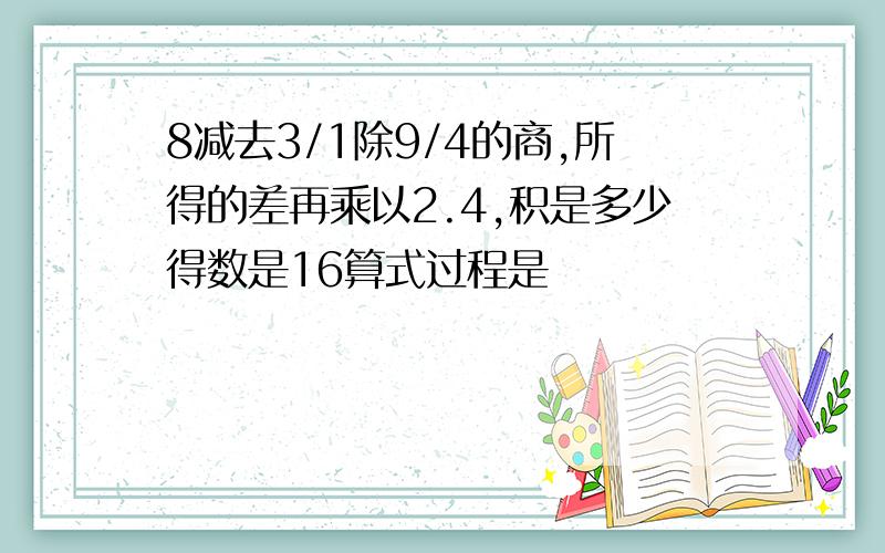 8减去3/1除9/4的商,所得的差再乘以2.4,积是多少得数是16算式过程是