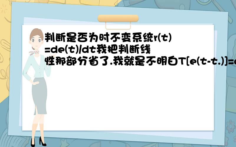 判断是否为时不变系统r(t)=de(t)/dt我把判断线性那部分省了.我就是不明白T[e(t-t.)]=de（t-t.）/dt,我以为应该是T[e(t-t.)]=de（t-t.）/d（t-t.）