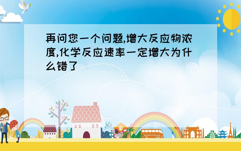 再问您一个问题,增大反应物浓度,化学反应速率一定增大为什么错了