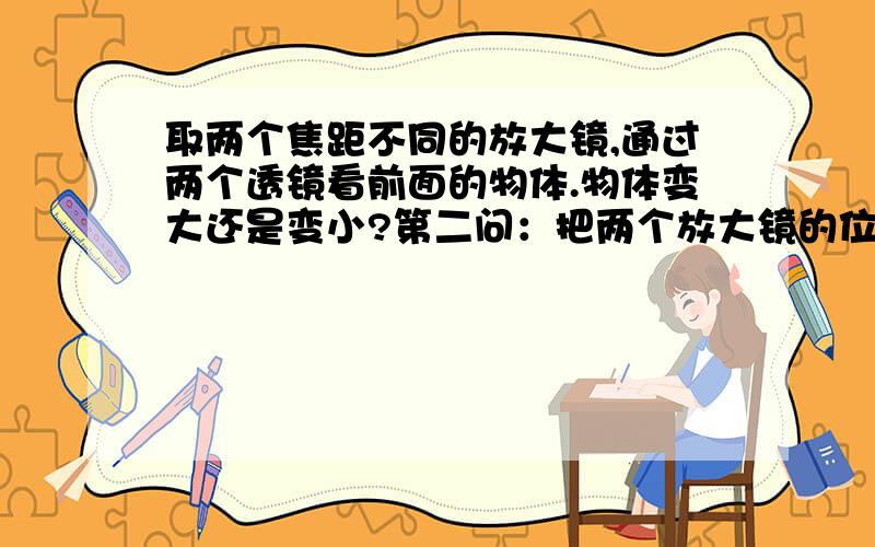 取两个焦距不同的放大镜,通过两个透镜看前面的物体.物体变大还是变小?第二问：把两个放大镜的位置对调,有什么新发现?