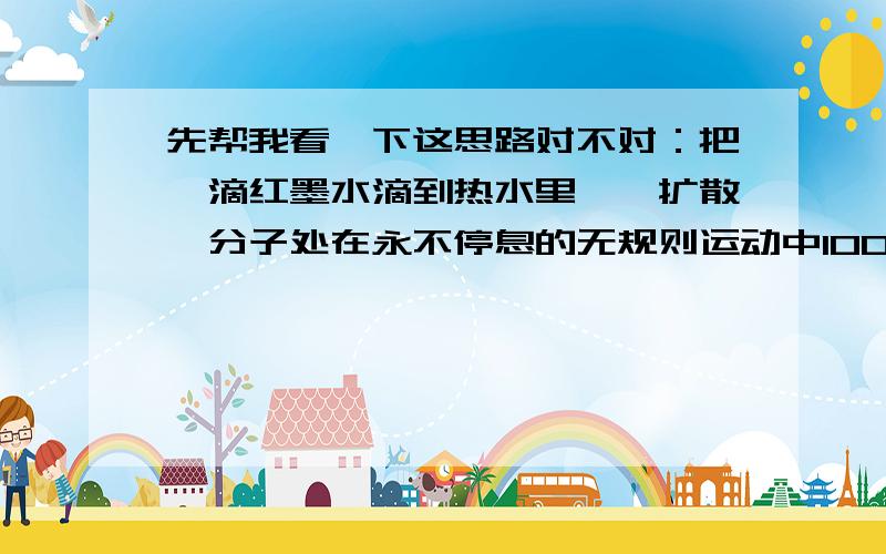 先帮我看一下这思路对不对：把一滴红墨水滴到热水里——扩散—分子处在永不停息的无规则运动中100mL水+100mL酒精＜200mL——分子间有空隙——存在斥力两块铁块在一起——分子间存在吸引