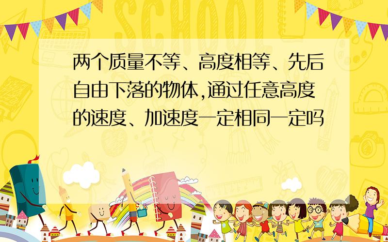 两个质量不等、高度相等、先后自由下落的物体,通过任意高度的速度、加速度一定相同一定吗