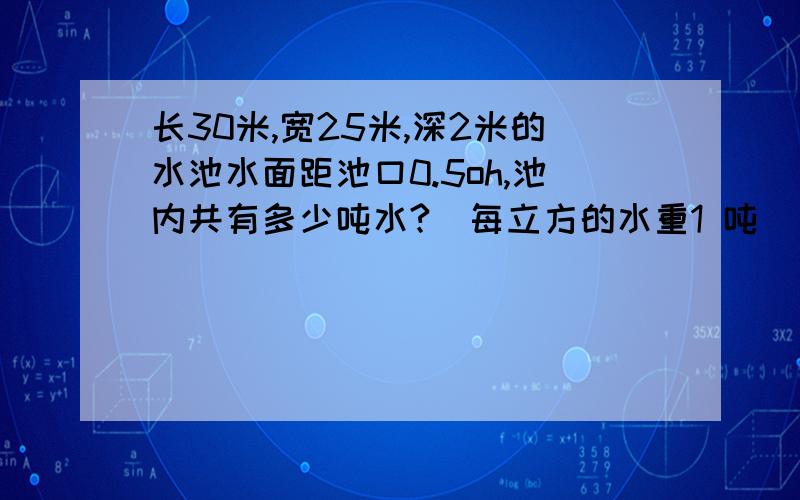 长30米,宽25米,深2米的水池水面距池口0.5oh,池内共有多少吨水?（每立方的水重1 吨） ,