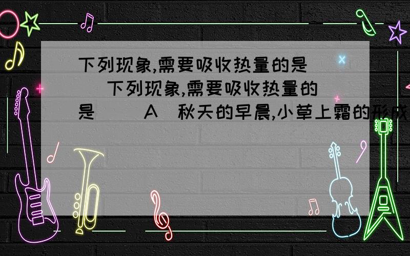 下列现象,需要吸收热量的是（ )下列现象,需要吸收热量的是（ ）A．秋天的早晨,小草上霜的形成 B．雨后山上雾的形成C．寒冷的冬天,室外潮湿的衣服结冰了 D．养鱼缸里的水一段时间后变浅