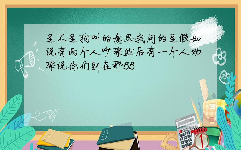 是不是狗叫的意思我问的是假如说有两个人吵架然后有一个人劝架说你们别在那BB