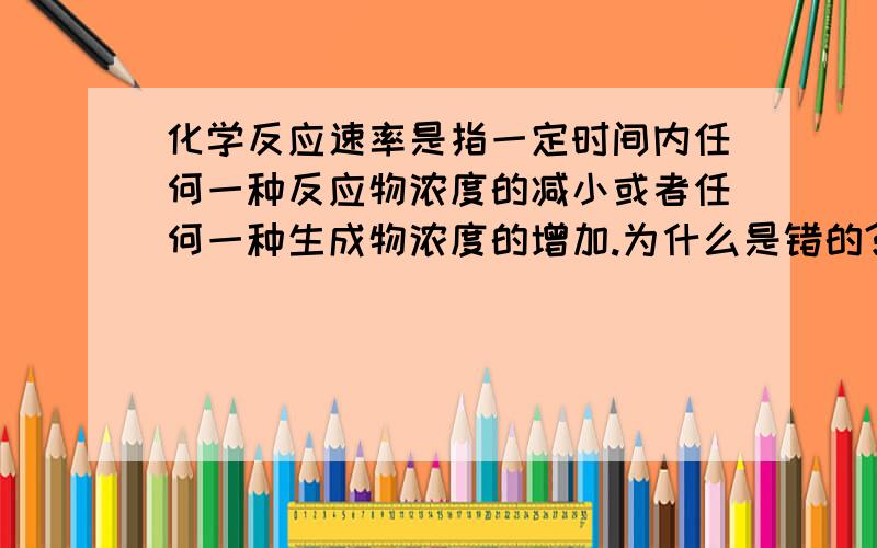 化学反应速率是指一定时间内任何一种反应物浓度的减小或者任何一种生成物浓度的增加.为什么是错的?