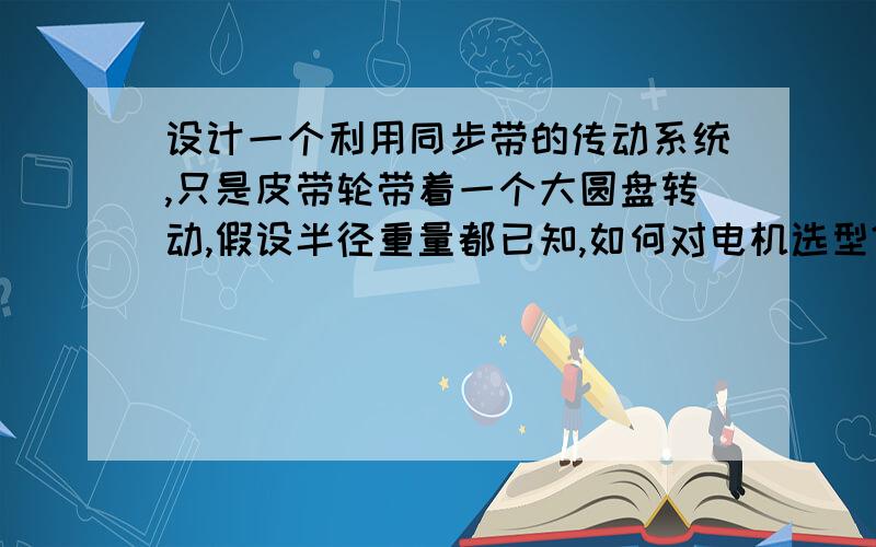 设计一个利用同步带的传动系统,只是皮带轮带着一个大圆盘转动,假设半径重量都已知,如何对电机选型?能否给出具体的计算流程,还有这个传动系统的转动惯量如何计算?