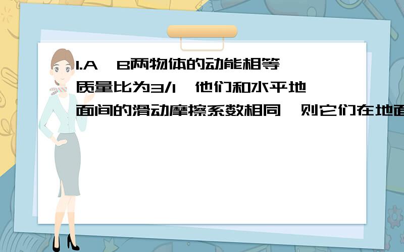 1.A,B两物体的动能相等,质量比为3/1,他们和水平地面间的滑动摩擦系数相同,则它们在地面上开始滑动到停止的过程中通过的位移之比为____,经历的时间之比为____2.一质量为m的物体,以初速度v0