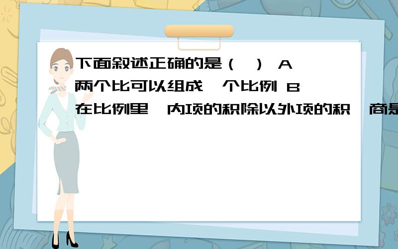 下面叙述正确的是（ ） A 两个比可以组成一个比例 B 在比例里,内项的积除以外项的积,商是1C 比和比例都表示两个数的倍数关系 D 8:2和1:4可以组成比例