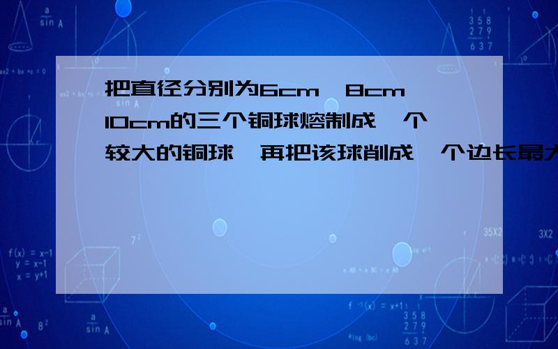 把直径分别为6cm,8cm,10cm的三个铜球熔制成一个较大的铜球,再把该球削成一个边长最大的正方体,求这个正方