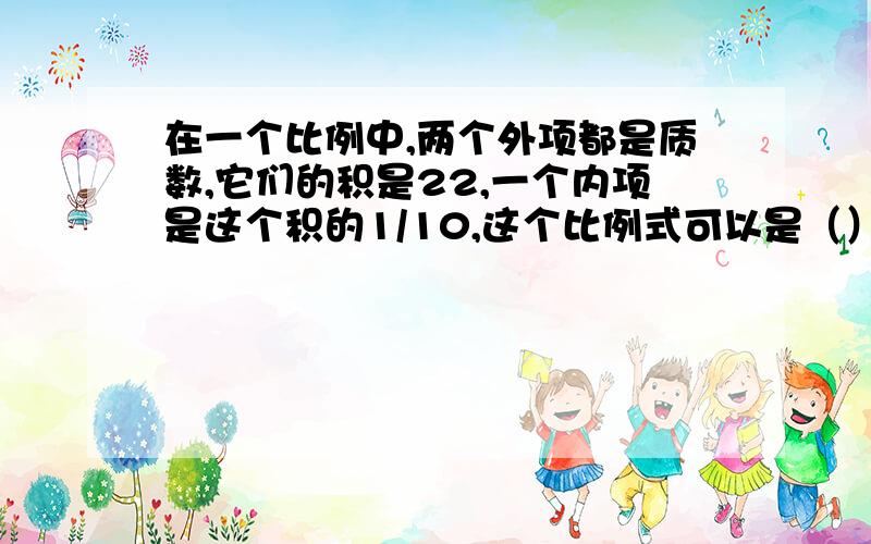 在一个比例中,两个外项都是质数,它们的积是22,一个内项是这个积的1/10,这个比例式可以是（）我算了下,我得出的结果是2：22/10=10：11 对不?