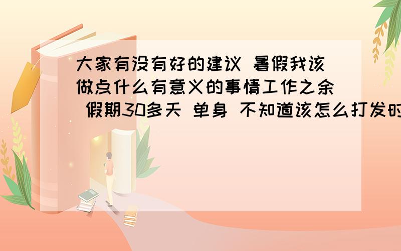 大家有没有好的建议 暑假我该做点什么有意义的事情工作之余 假期30多天 单身 不知道该怎么打发时间 又没有朋友 给个建议吧我是说 我没有朋友 没人玩 自己不知道怎么安排这个炎热的暑