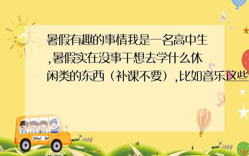 暑假有趣的事情我是一名高中生,暑假实在没事干想去学什么休闲类的东西（补课不要）,比如音乐这些方面的,各位帮我提个建议哈~