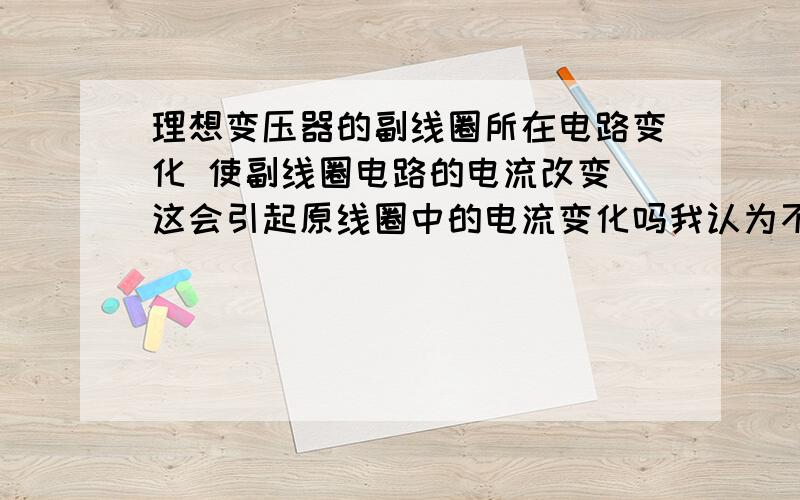 理想变压器的副线圈所在电路变化 使副线圈电路的电流改变 这会引起原线圈中的电流变化吗我认为不变 因为原线圈中的电压电阻都是定值,所以电流应该不变的