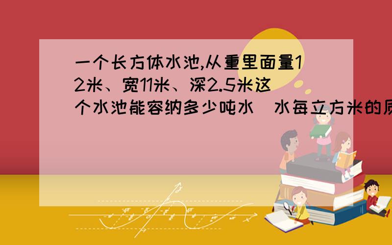 一个长方体水池,从重里面量12米、宽11米、深2.5米这个水池能容纳多少吨水（水每立方米的质量为1吨）