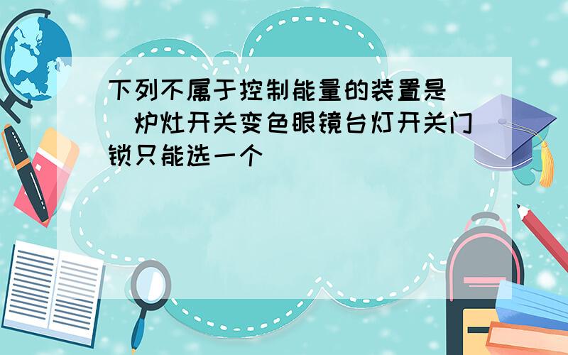 下列不属于控制能量的装置是（）炉灶开关变色眼镜台灯开关门锁只能选一个