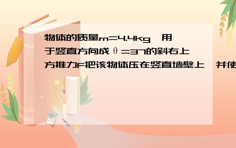 物体的质量m=4.4kg,用于竖直方向成θ=37的斜右上方推力F把该物体压在竖直墙壁上,并使它沿竖直方向上做匀速直线运动,物体与墙壁间的动摩擦因数为0.5,取重力加速度为g=10m/s^,求推力F的大小和