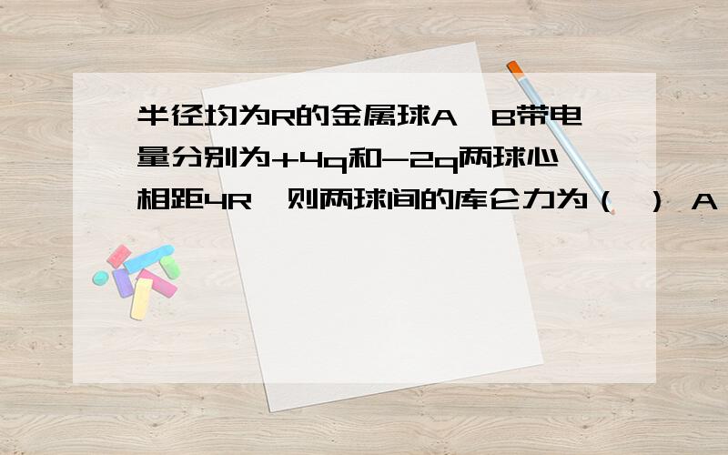 半径均为R的金属球A、B带电量分别为+4q和-2q两球心相距4R,则两球间的库仑力为（ ） A 1/2kq2/k2 B 大于1/2kq2/k2 C 小于1/2kq2/k2 D 无法判断