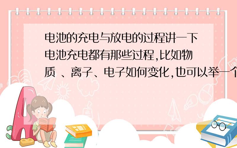 电池的充电与放电的过程讲一下电池充电都有那些过程,比如物质 、离子、电子如何变化,也可以举一个具体种类电池的例子来说明,如镍镉电池、铅蓄电池