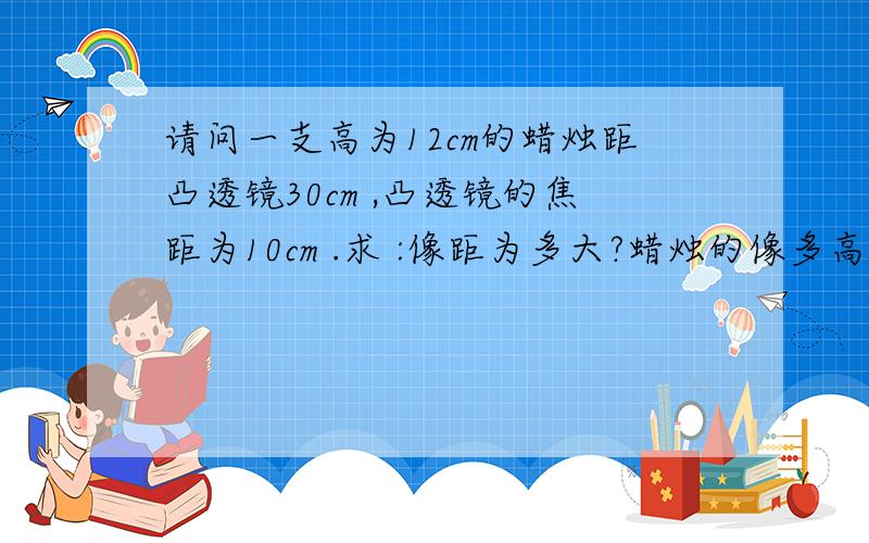 请问一支高为12cm的蜡烛距凸透镜30cm ,凸透镜的焦距为10cm .求 :像距为多大?蜡烛的像多高?