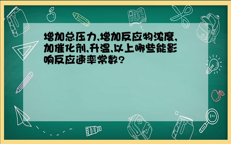 增加总压力,增加反应物浓度,加催化剂,升温,以上哪些能影响反应速率常数?