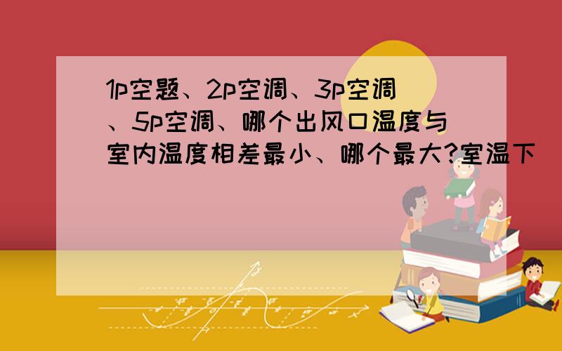 1p空题、2p空调、3p空调、5p空调、哪个出风口温度与室内温度相差最小、哪个最大?室温下（25度）,他们的出风口温度 正常 分别是多少?谢谢!