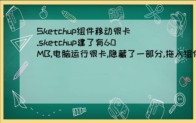 Sketchup组件移动很卡.sketchup建了有60MB,电脑运行很卡,隐藏了一部分,拖入组件,但是组件离原文件很远,点击移动工具移动电脑直接卡住,有什么方法能将组件一次性拖到位吗?