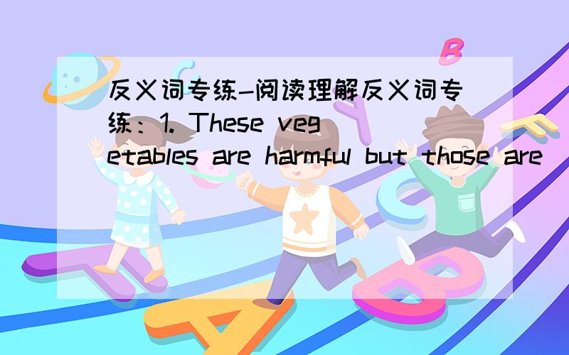 反义词专练-阅读理解反义词专练：1. These vegetables are harmful but those are_____.2. Tigers are very fierce but sheep are very____.  3. It is possible to get to the city by train but it is____by plane.4.