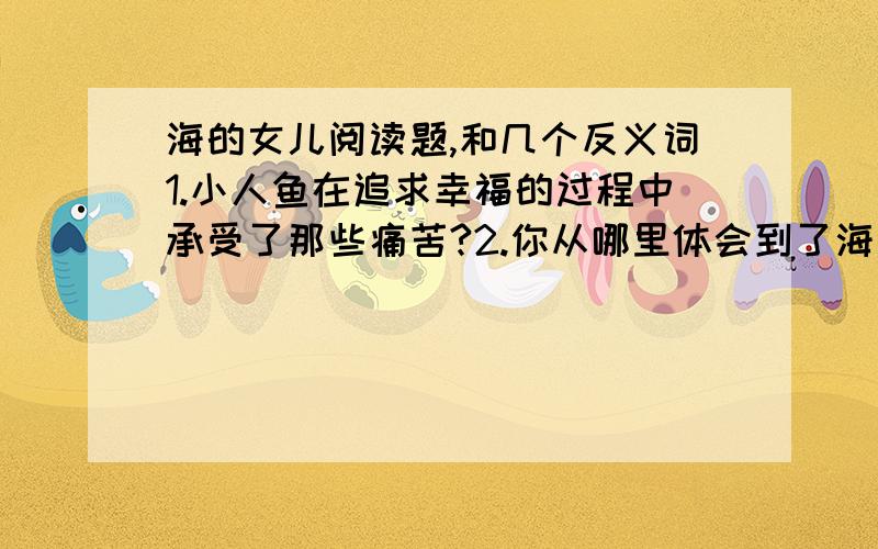 海的女儿阅读题,和几个反义词1.小人鱼在追求幸福的过程中承受了那些痛苦?2.你从哪里体会到了海公主美好的心灵?3.“大海上升起了一轮红日,阳光柔和而温暖的照在这些泡沫上,小人鱼看到