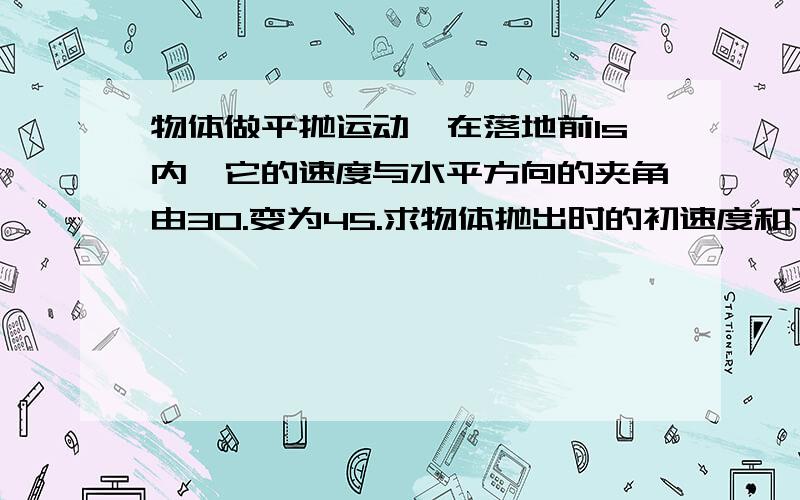 物体做平抛运动,在落地前1s内,它的速度与水平方向的夹角由30.变为45.求物体抛出时的初速度和下落的高度.(取g10m/s)