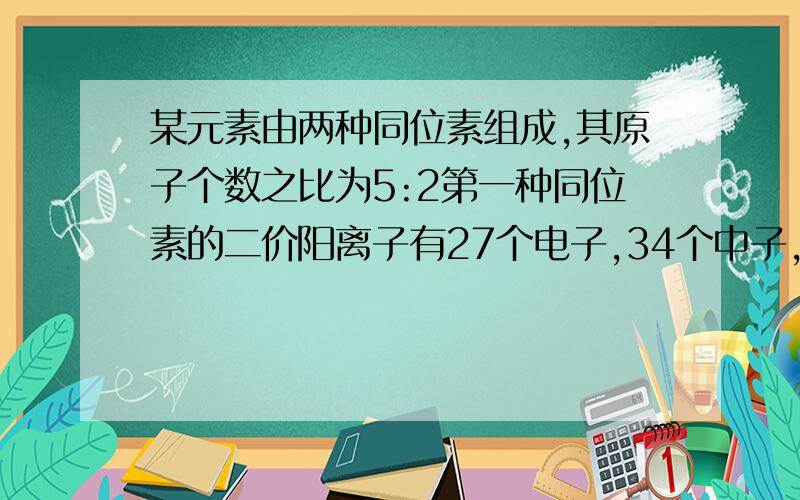 某元素由两种同位素组成,其原子个数之比为5:2第一种同位素的二价阳离子有27个电子,34个中子,另一种同位素原子的中子数比第一种多2个,该元素的近似相对原子质量为