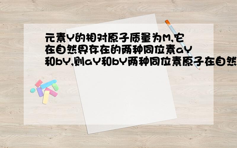 元素Y的相对原子质量为M,它在自然界存在的两种同位素aY和bY,则aY和bY两种同位素原子在自然界的丰度之比为?PS：a,b都在Y的左上.若用十字交叉麻烦说明为何这样列式.