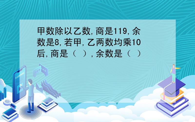 甲数除以乙数,商是119,余数是8,若甲,乙两数均乘10后,商是（ ）,余数是（ ）