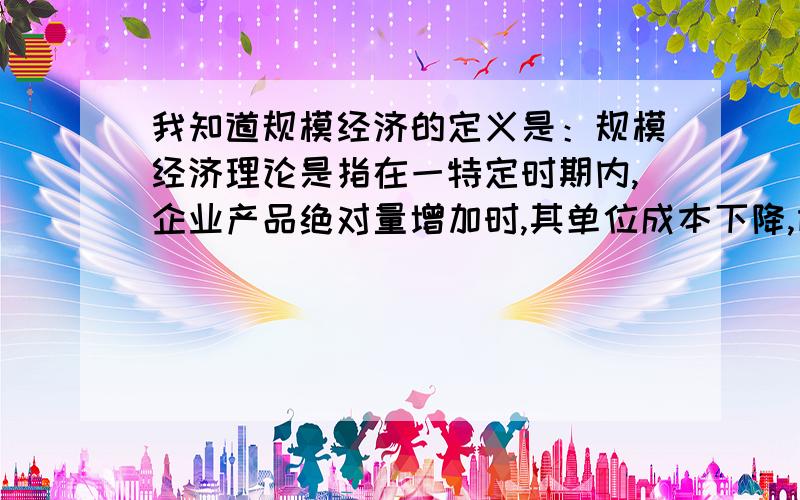 我知道规模经济的定义是：规模经济理论是指在一特定时期内,企业产品绝对量增加时,其单位成本下降,即扩大经营规模可以降低平均成本,从而提高利润水平.可是在企业产品绝对量增加的时