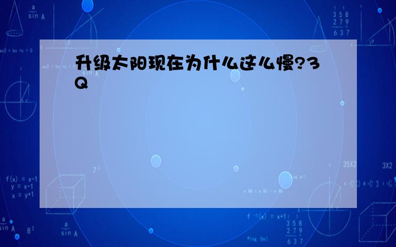 升级太阳现在为什么这么慢?3Q