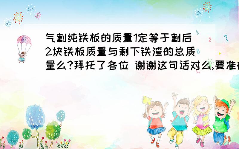 气割纯铁板的质量1定等于割后2块铁板质量与剩下铁渣的总质量么?拜托了各位 谢谢这句话对么,要准确回答. 谢了