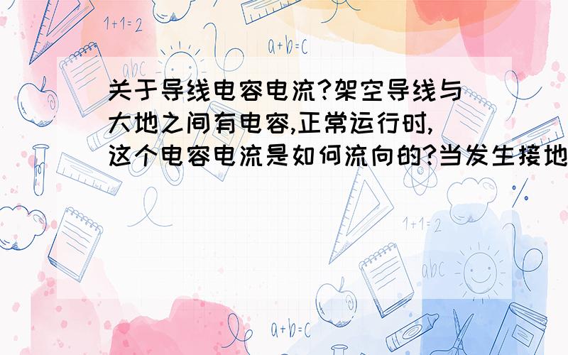 关于导线电容电流?架空导线与大地之间有电容,正常运行时,这个电容电流是如何流向的?当发生接地故障时,又是如何流向的?