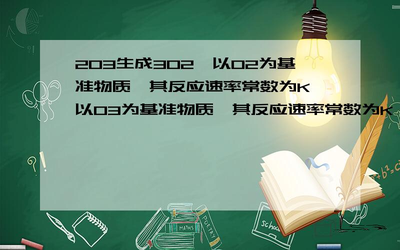 2O3生成3O2,以O2为基准物质,其反应速率常数为K,以O3为基准物质,其反应速率常数为K',求K与K'关系跪求答案,在线等 打什么求教哇 最好详细点