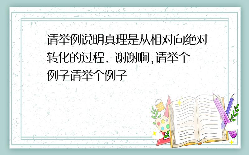 请举例说明真理是从相对向绝对转化的过程. 谢谢啊,请举个例子请举个例子