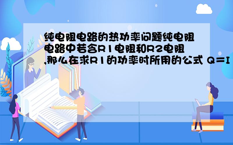 纯电阻电路的热功率问题纯电阻电路中若含R1电阻和R2电阻,那么在求R1的功率时所用的公式 Q＝I²R时 公式中的R是只R1的电阻还是R1 R2的总电阻?