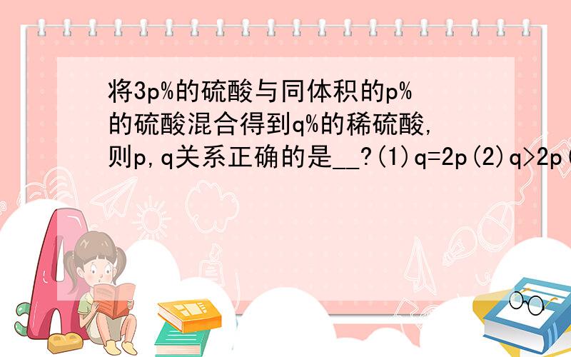 将3p%的硫酸与同体积的p%的硫酸混合得到q%的稀硫酸,则p,q关系正确的是__?(1)q=2p(2)q>2p(3)q2p(3)q若溶质是已醇又如何?