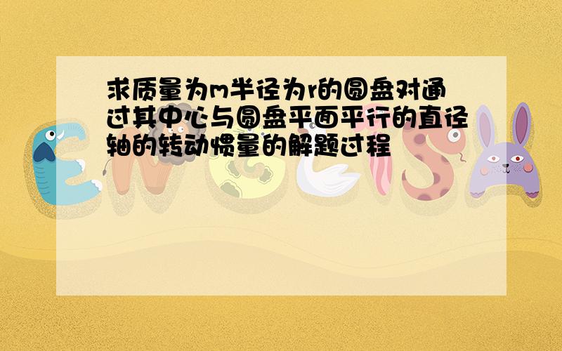 求质量为m半径为r的圆盘对通过其中心与圆盘平面平行的直径轴的转动惯量的解题过程