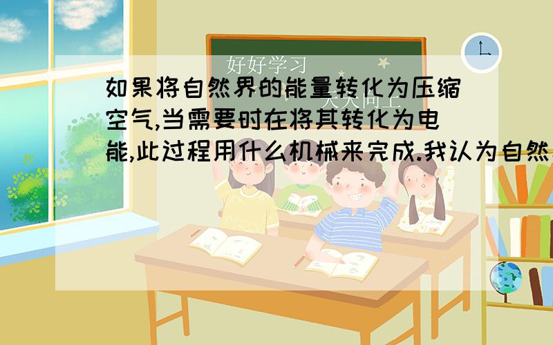 如果将自然界的能量转化为压缩空气,当需要时在将其转化为电能,此过程用什么机械来完成.我认为自然界的风能以及海洋波浪能均能比较容易地转化为压缩空气,而且压缩空气具有可以贮存的